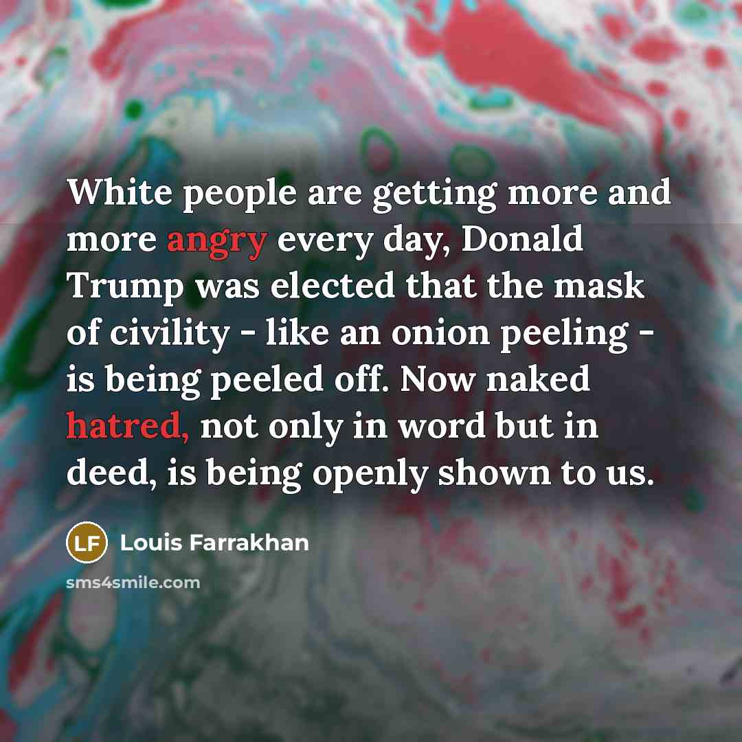 “White people are getting more and more angry every day, Donald Trump was elected that the mask of civility - like an onion peeling - is being peeled off. Now naked hatred, not only in word but in deed, is being openly shown to us.” quote by Louis Farrakhan