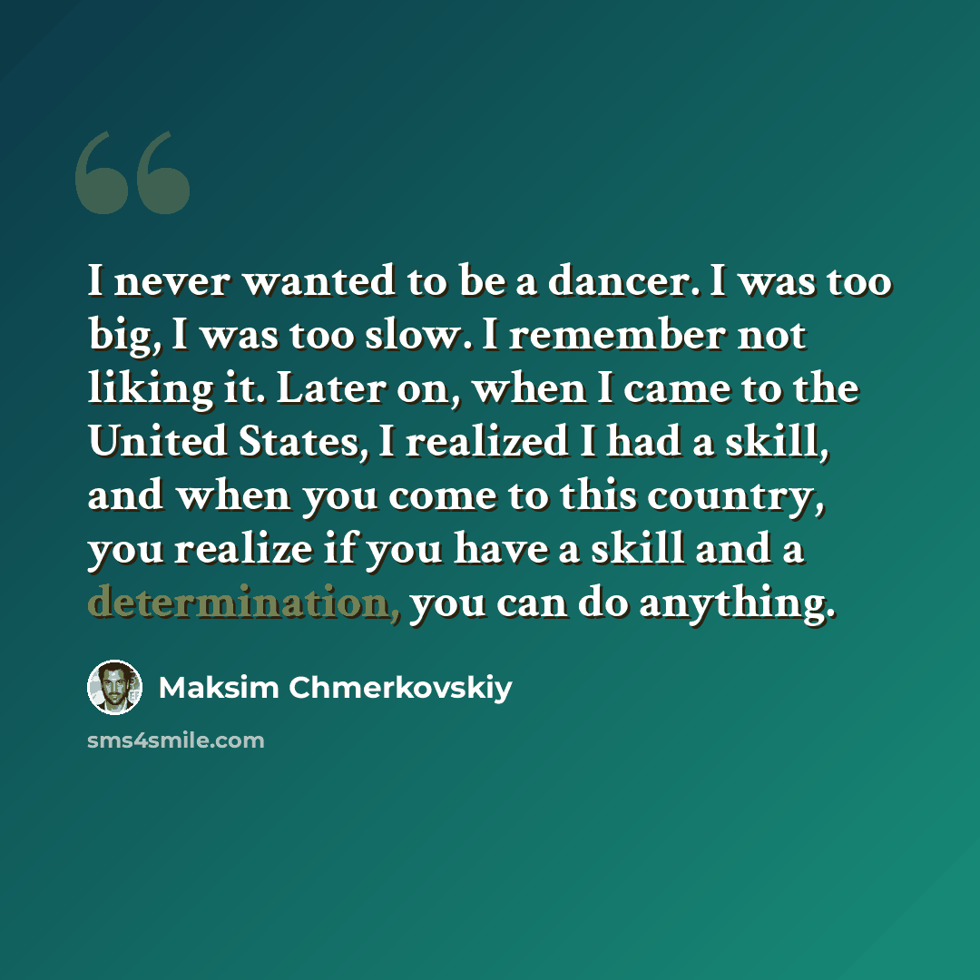 “I never wanted to be a dancer. I was too big, I was too slow. I remember not liking it. Later on, when I came to the United States, I realized I had a skill, and when you come to this country, you realize if you have a skill and a determination, you can do anything.” quote by Maksim Chmerkovskiy