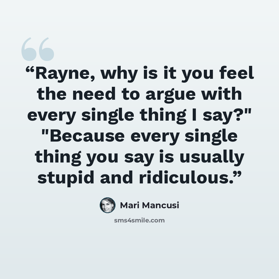 “Rayne, why is it you feel the need to argue with every single thing I say?" "Because every single thing you say is usually stupid and ridiculous.” quote by Mari Mancusi