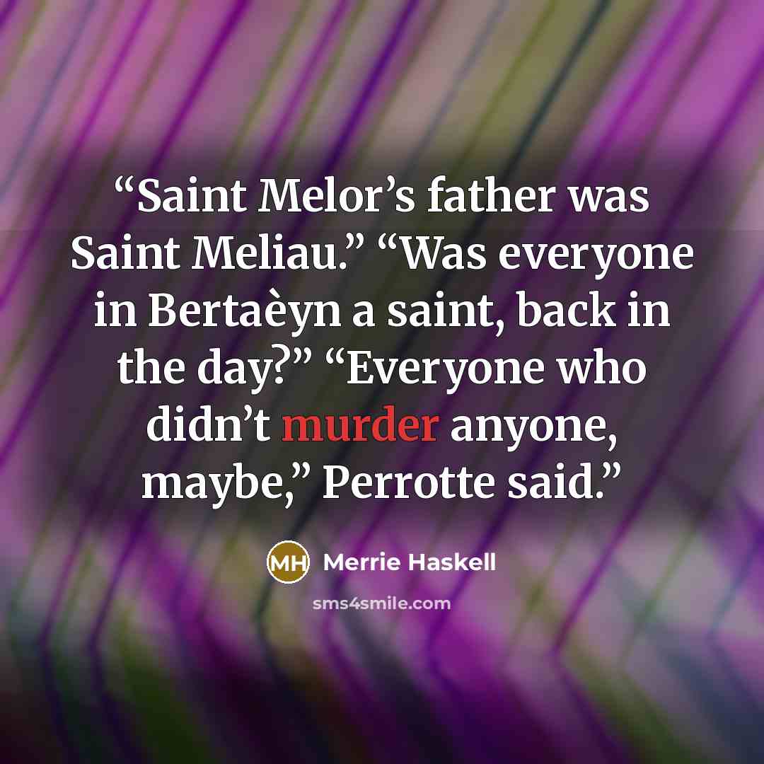 “Saint Melor’s father was Saint Meliau.” “Was everyone in Bertaèyn a saint, back in the day?” “Everyone who didn’t murder anyone, maybe,” Perrotte said.” quote by Merrie Haskell