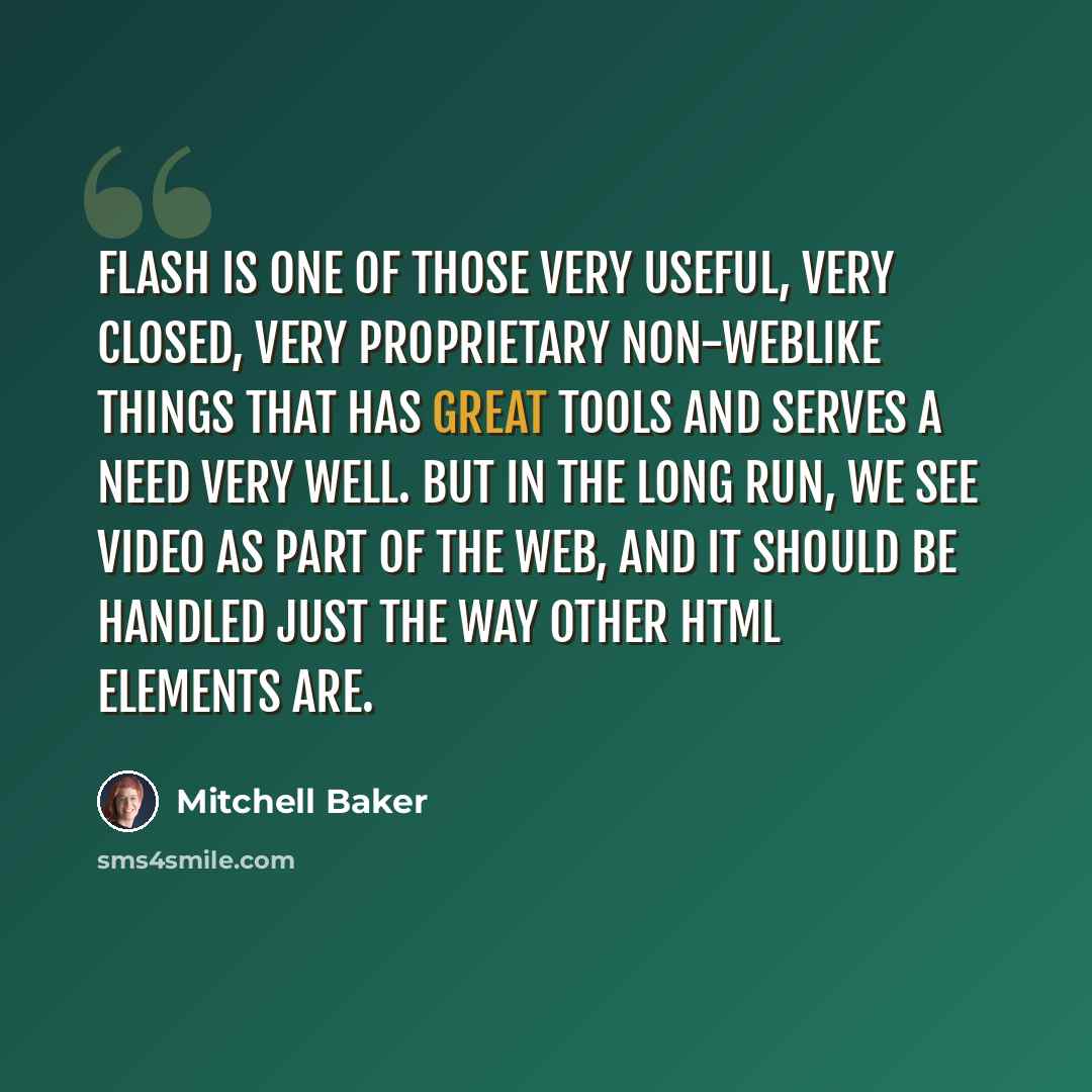 “Flash is one of those very useful, very closed, very proprietary non-weblike things that has great tools and serves a need very well. But in the long run, we see video as part of the web, and it should be handled just the way other html elements are.” quote by Mitchell Baker