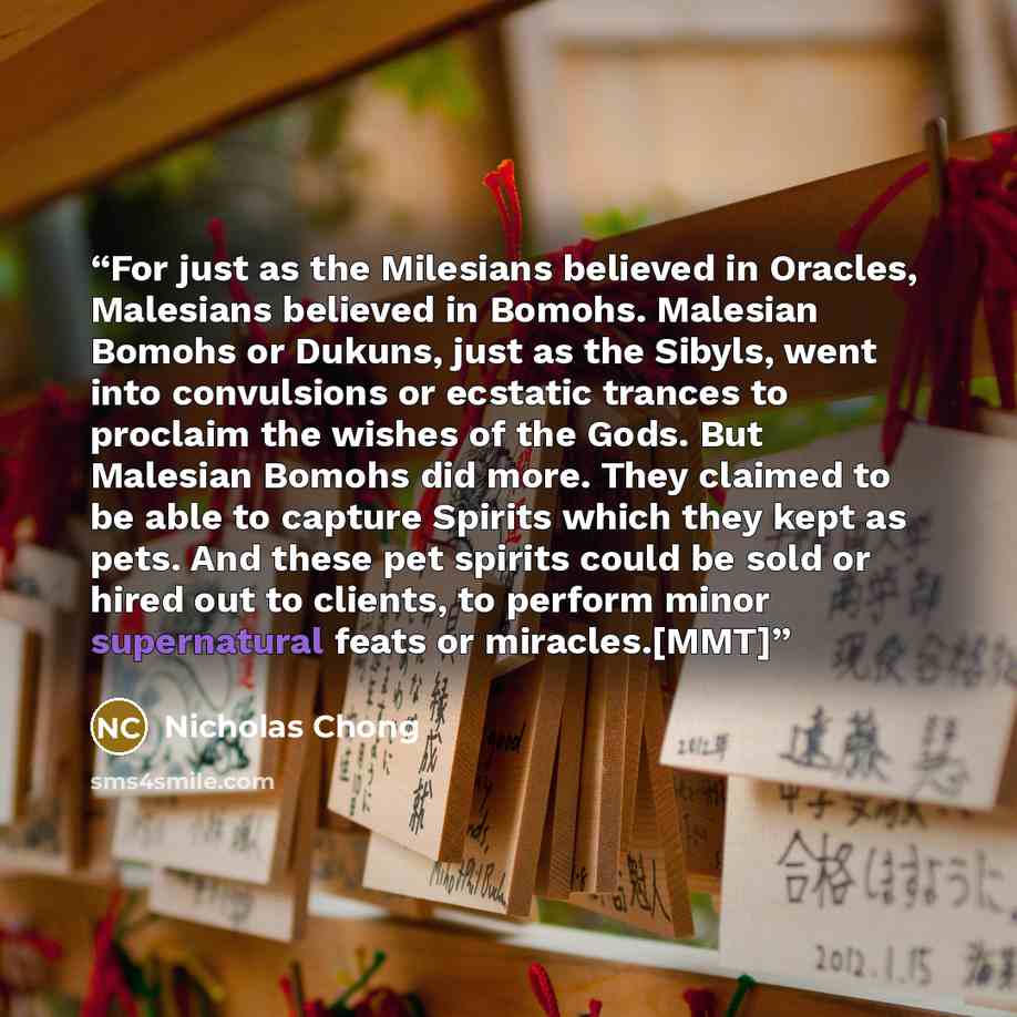 “For just as the Milesians believed in Oracles, Malesians believed in Bomohs. Malesian Bomohs or Dukuns, just as the Sibyls, went into convulsions or ecstatic trances to proclaim the wishes of the Gods. But Malesian Bomohs did more. They claimed to be able to capture Spirits which they kept as…” quote by Nicholas Chong