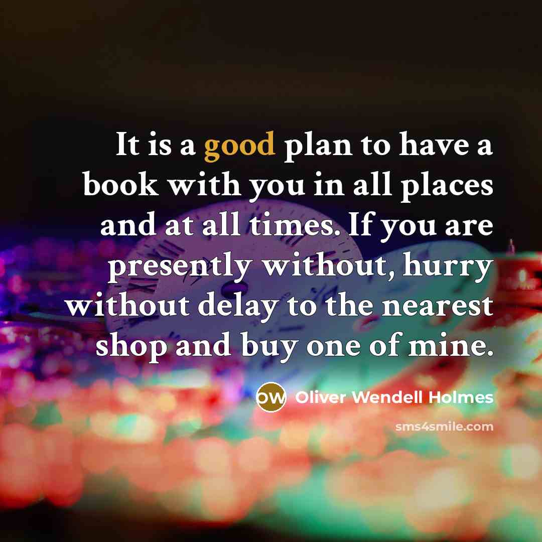 “It is a good plan to have a book with you in all places and at all times. If you are presently without, hurry without delay to the nearest shop and buy one of mine.” quote by Oliver Wendell Holmes