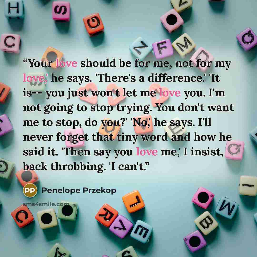 “Your love should be for me, not for my love,' he says. 'There's a difference.' 'It is-- you just won't let me love you. I'm not going to stop trying. You don't want me to stop, do you?' 'No,' he says. I'll never forget that tiny word and how he said it. 'Then say you love me,' I insist, back…” quote by Penelope Przekop