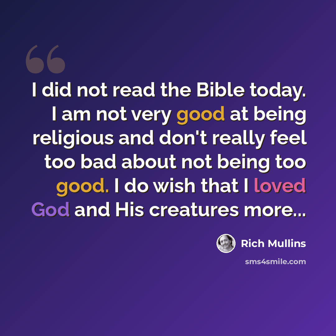 “I did not read the Bible today. I am not very good at being religious and don't really feel too bad about not being too good. I do wish that I loved God and His creatures more...” quote by Rich Mullins