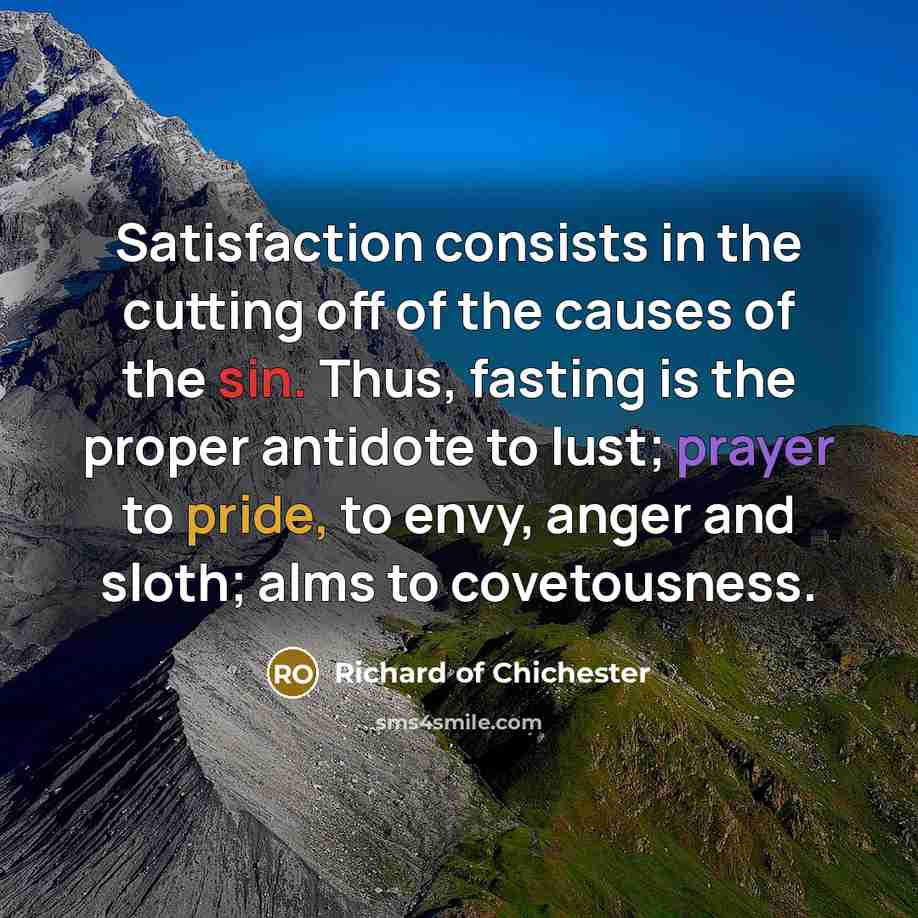 “Satisfaction consists in the cutting off of the causes of the sin. Thus, fasting is the proper antidote to lust; prayer to pride, to envy, anger and sloth; alms to covetousness.” quote by Richard of Chichester