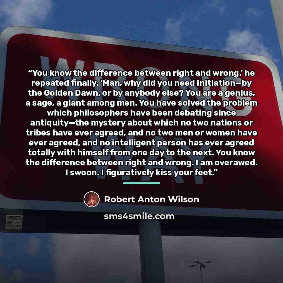 “You know the difference between right and wrong,' he repeated finally. 'Man, why did you need Initiation—by the Golden Dawn, or by anybody else? You are a genius, a sage, a giant among men. You have solved the problem which philosophers have been debating since antiquity—the mystery about which no…” quote by Robert Anton Wilson
