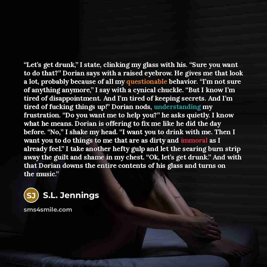 “Let’s get drunk,” I state, clinking my glass with his. “Sure you want to do that?” Dorian says with a raised eyebrow. He gives me that look a lot, probably because of all my questionable behavior. “I’m not sure of anything anymore,” I say with a cynical chuckle. “But I know I’m tired of…” quote by S.L. Jennings