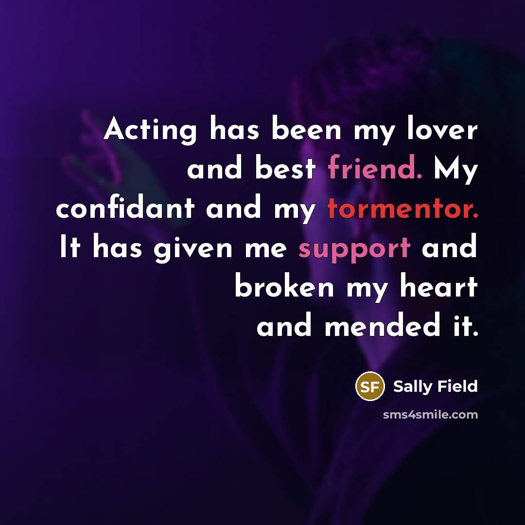 “Acting has been my lover and best friend. My confidant and my tormentor. It has given me support and broken my heart and mended it.” quote by Sally Field