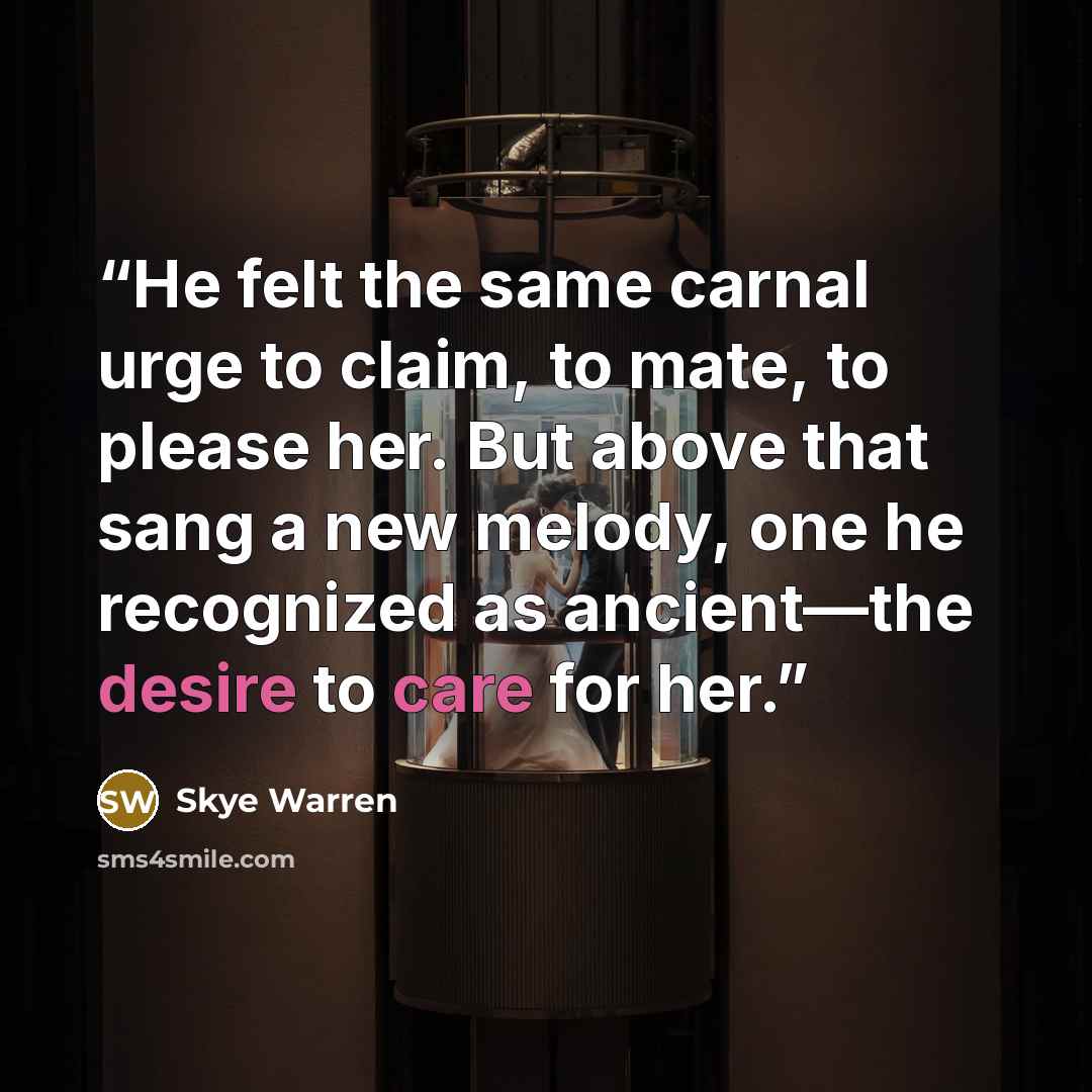“He felt the same carnal urge to claim, to mate, to please her. But above that sang a new melody, one he recognized as ancient—the desire to care for her.” quote by Skye Warren