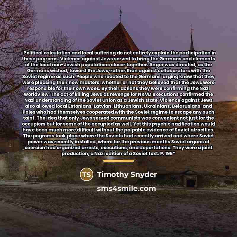 “Political calculation and local suffering do not entirely explain the participation in these pogroms. Violence against Jews served to bring the Germans and elements of the local non-Jewish populations closer together. Anger was directed, as the Germans wished, toward the Jews, rather than against…” quote by Timothy Snyder
