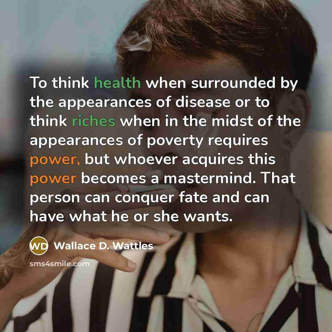 “To think health when surrounded by the appearances of disease or to think riches when in the midst of the appearances of poverty requires power, but whoever acquires this power becomes a mastermind. That person can conquer fate and can have what he or she wants.” quote by Wallace D. Wattles