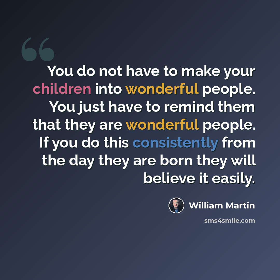 “You do not have to make your children into wonderful people. You just have to remind them that they are wonderful people. If you do this consistently from the day they are born they will believe it easily.” quote by William Martin