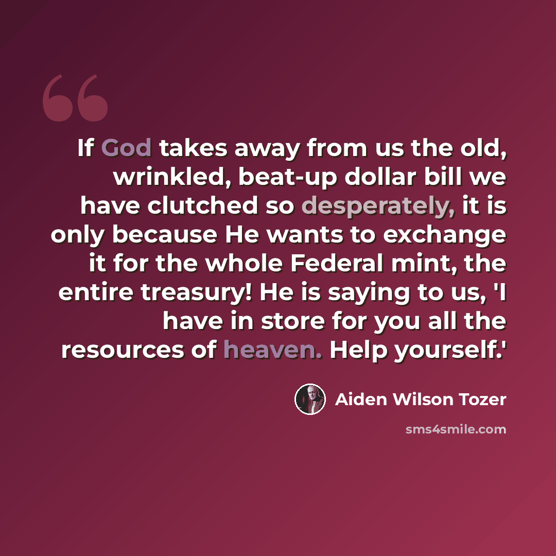 “If God takes away from us the old, wrinkled, beat-up dollar bill we have clutched so desperately, it is only because He wants to exchange it for the whole Federal mint, the entire treasury! He is saying to us, 'I have in store for you all the resources of heaven. Help yourself.'” quote by Aiden Wilson Tozer