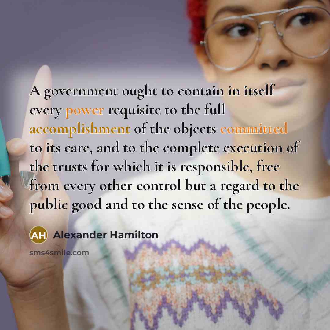 “A government ought to contain in itself every power requisite to the full accomplishment of the objects committed to its care, and to the complete execution of the trusts for which it is responsible, free from every other control but a regard to the public good and to the sense of the people.” quote by Alexander Hamilton