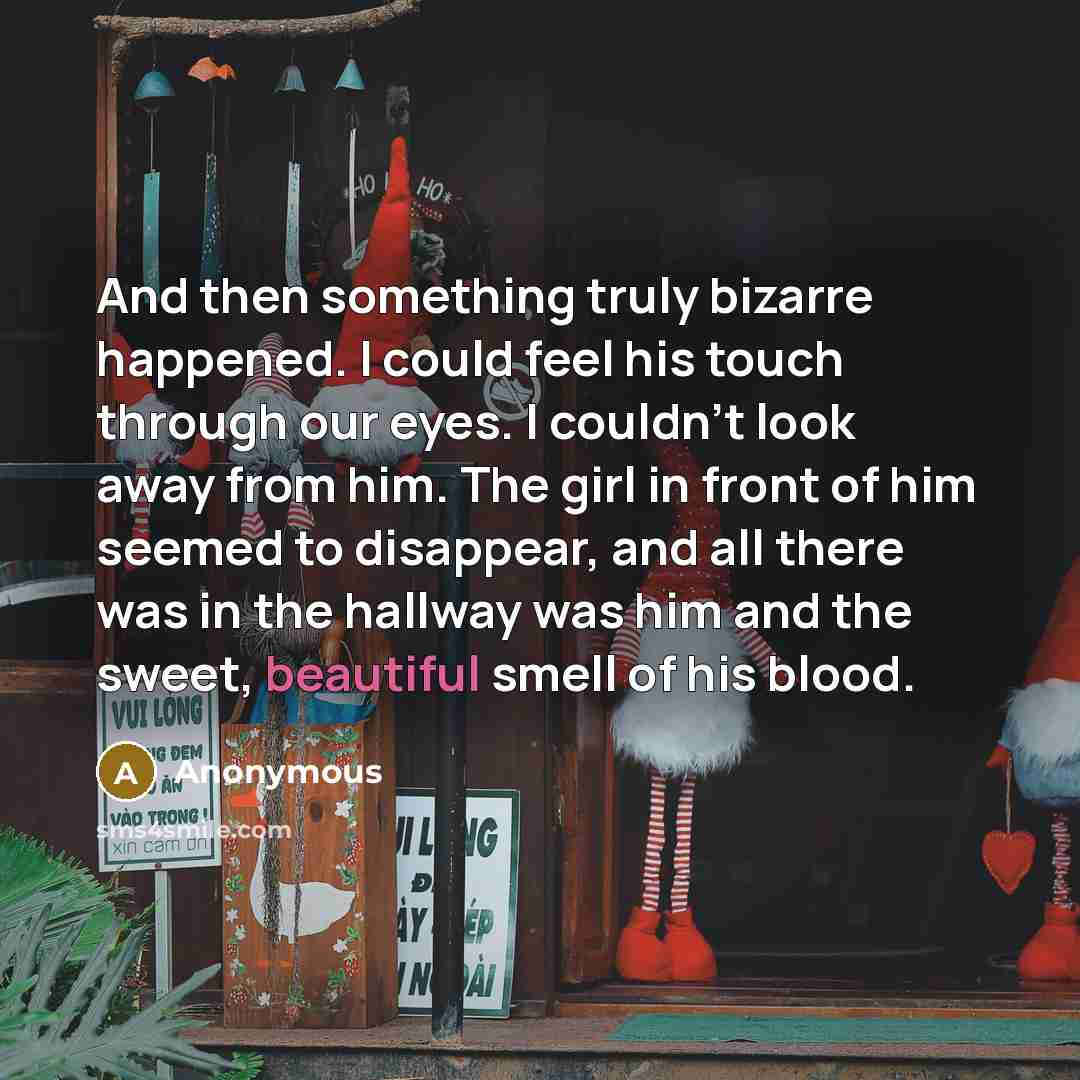 “And then something truly bizarre happened. I could feel his touch through our eyes. I couldn't look away from him. The girl in front of him seemed to disappear, and all there was in the hallway was him and the sweet, beautiful smell of his blood.” quote by Anonymous