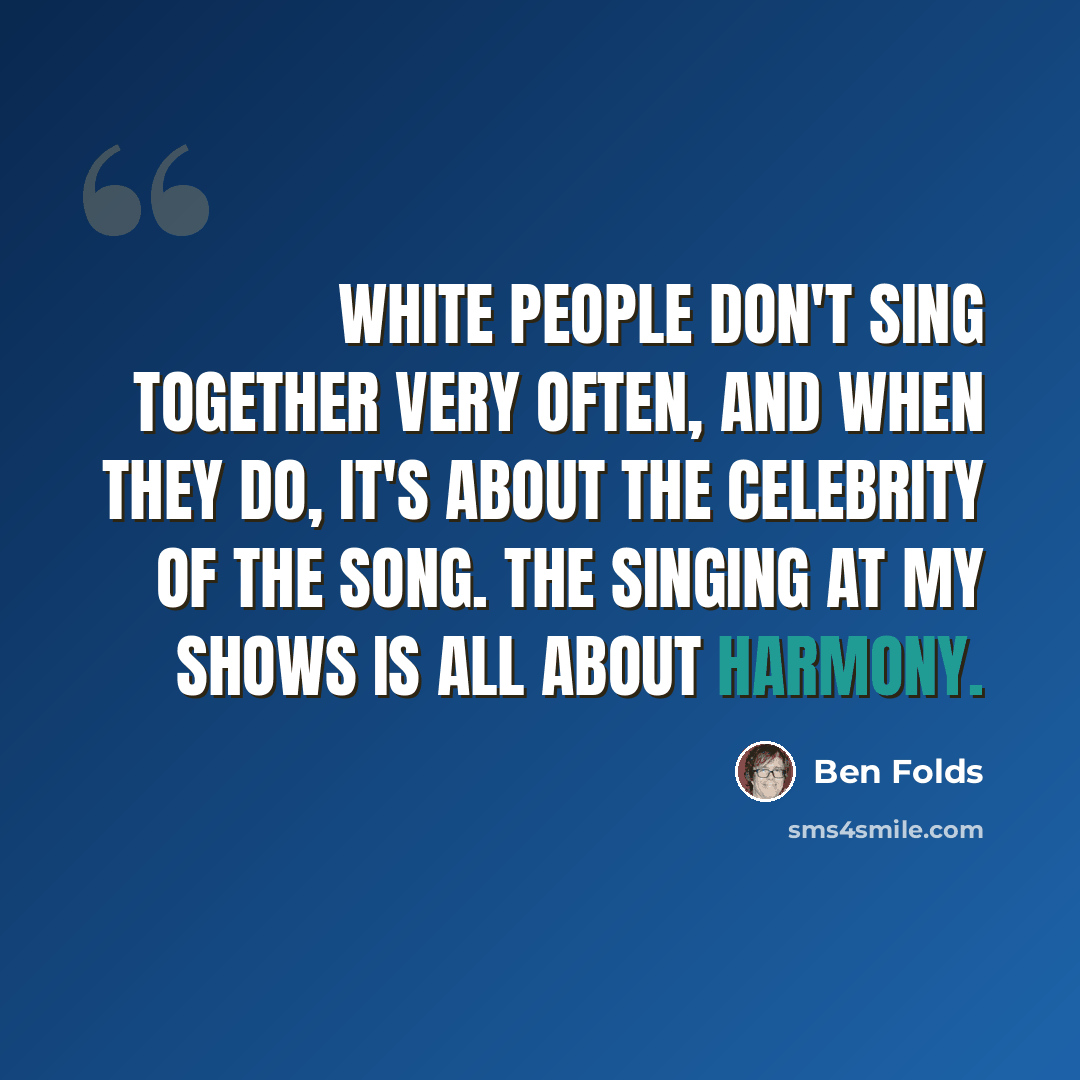 “White people don't sing together very often, and when they do, it's about the celebrity of the song. The singing at my shows is all about harmony.” quote by Ben Folds