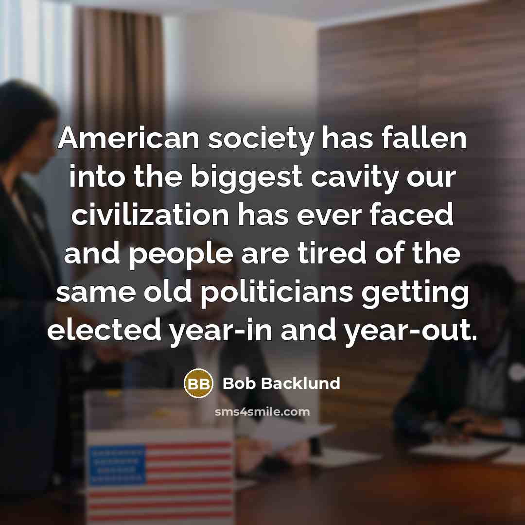 “American society has fallen into the biggest cavity our civilization has ever faced and people are tired of the same old politicians getting elected year-in and year-out.” quote by Bob Backlund