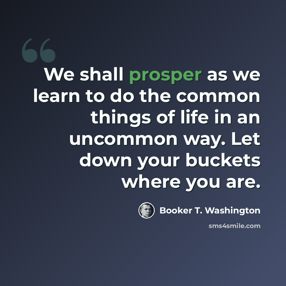 “We shall prosper as we learn to do the common things of life in an uncommon way. Let down your buckets where you are.” quote by Booker T. Washington