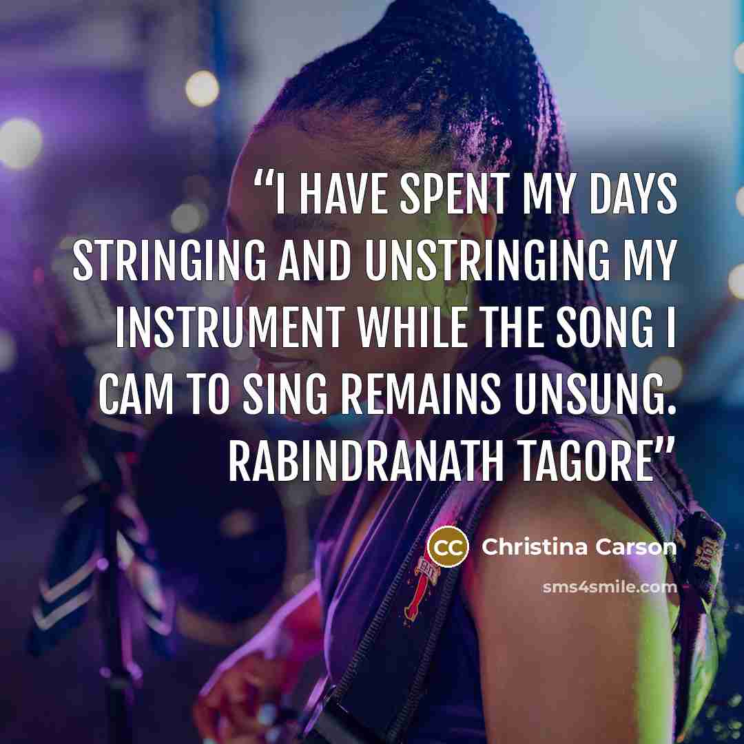 “I have spent my days stringing and unstringing my instrument while the song I cam to sing remains unsung. Rabindranath Tagore” quote by Christina Carson