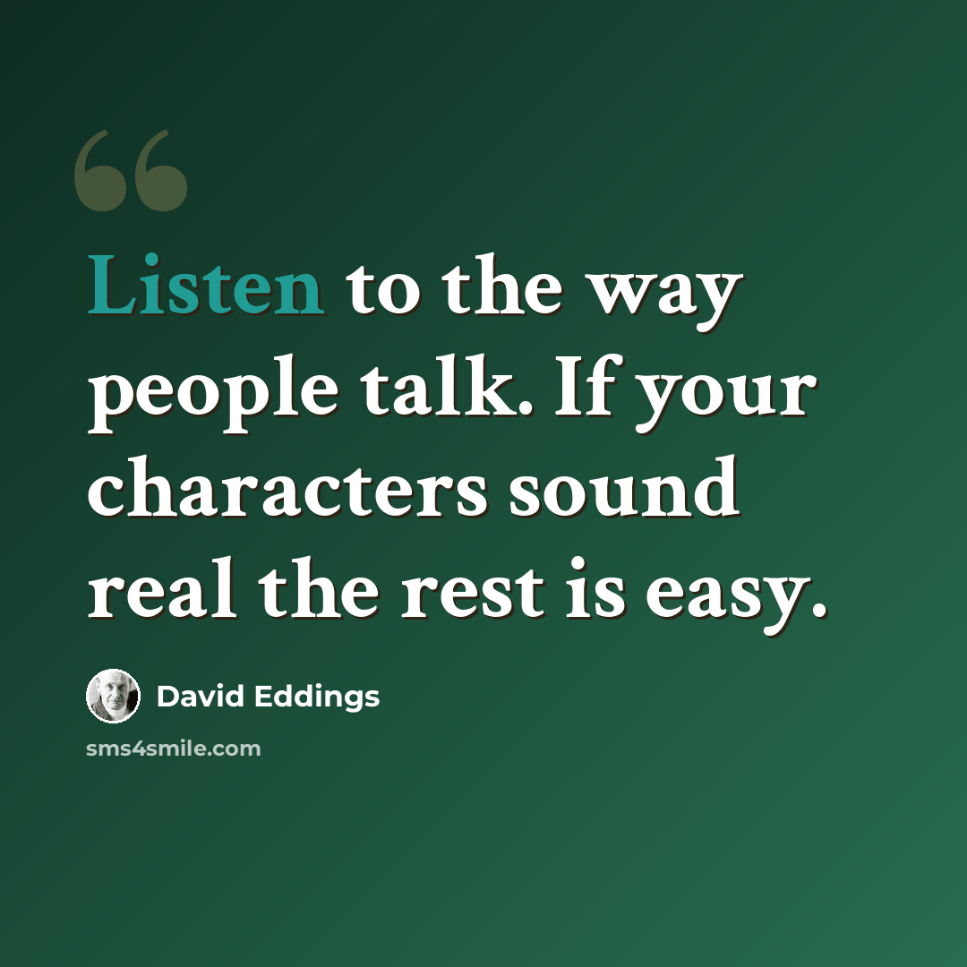 “Listen to the way people talk. If your characters sound real the rest is easy.” quote by David Eddings