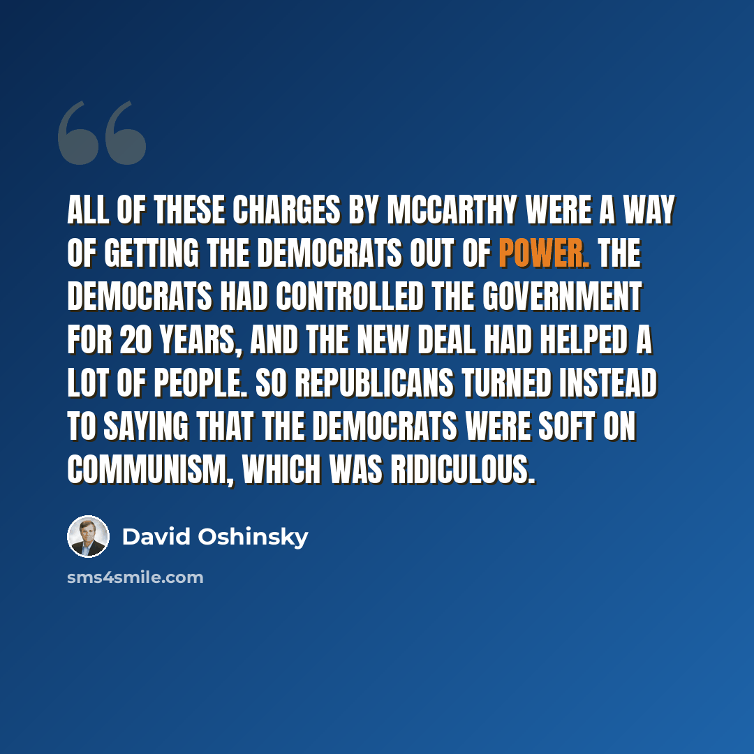 “All of these charges by McCarthy were a way of getting the Democrats out of power. The Democrats had controlled the government for 20 years, and the New Deal had helped a lot of people. So Republicans turned instead to saying that the Democrats were soft on communism, which was ridiculous.” quote by David Oshinsky