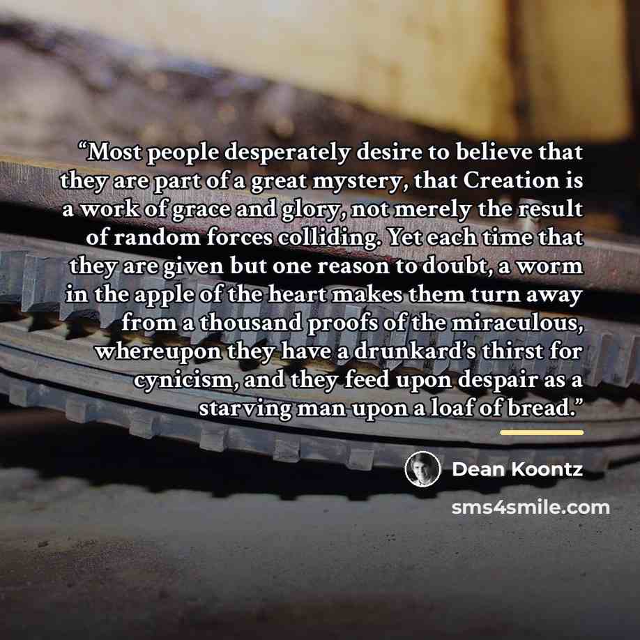 “Most people desperately desire to believe that they are part of a great mystery, that Creation is a work of grace and glory, not merely the result of random forces colliding. Yet each time that they are given but one reason to doubt, a worm in the apple of the heart makes them turn away from a…” quote by Dean Koontz