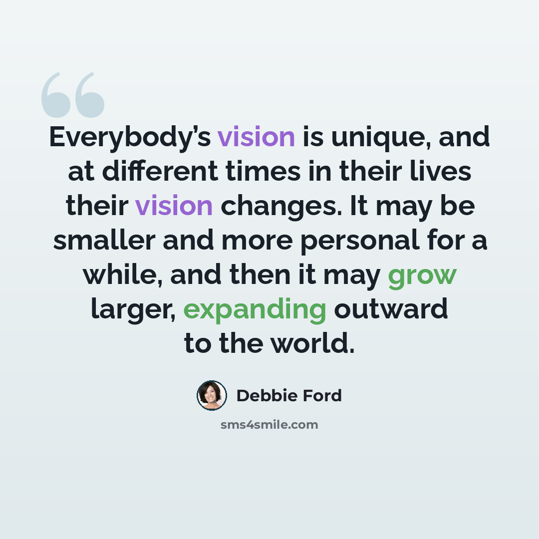 “Everybody’s vision is unique, and at different times in their lives their vision changes. It may be smaller and more personal for a while, and then it may grow larger, expanding outward to the world.” quote by Debbie Ford