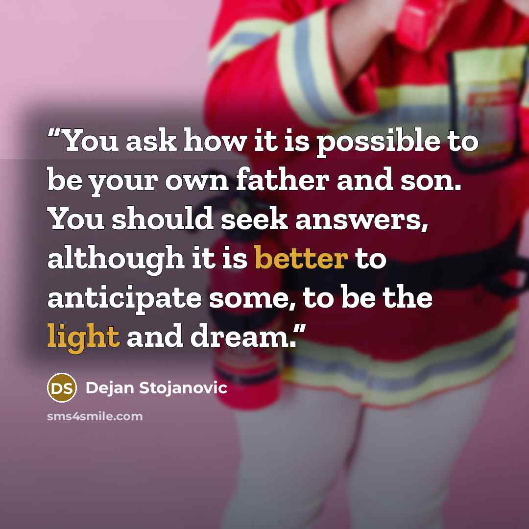 “You ask how it is possible to be your own father and son. You should seek answers, although it is better to anticipate some, to be the light and dream.” quote by Dejan Stojanovic
