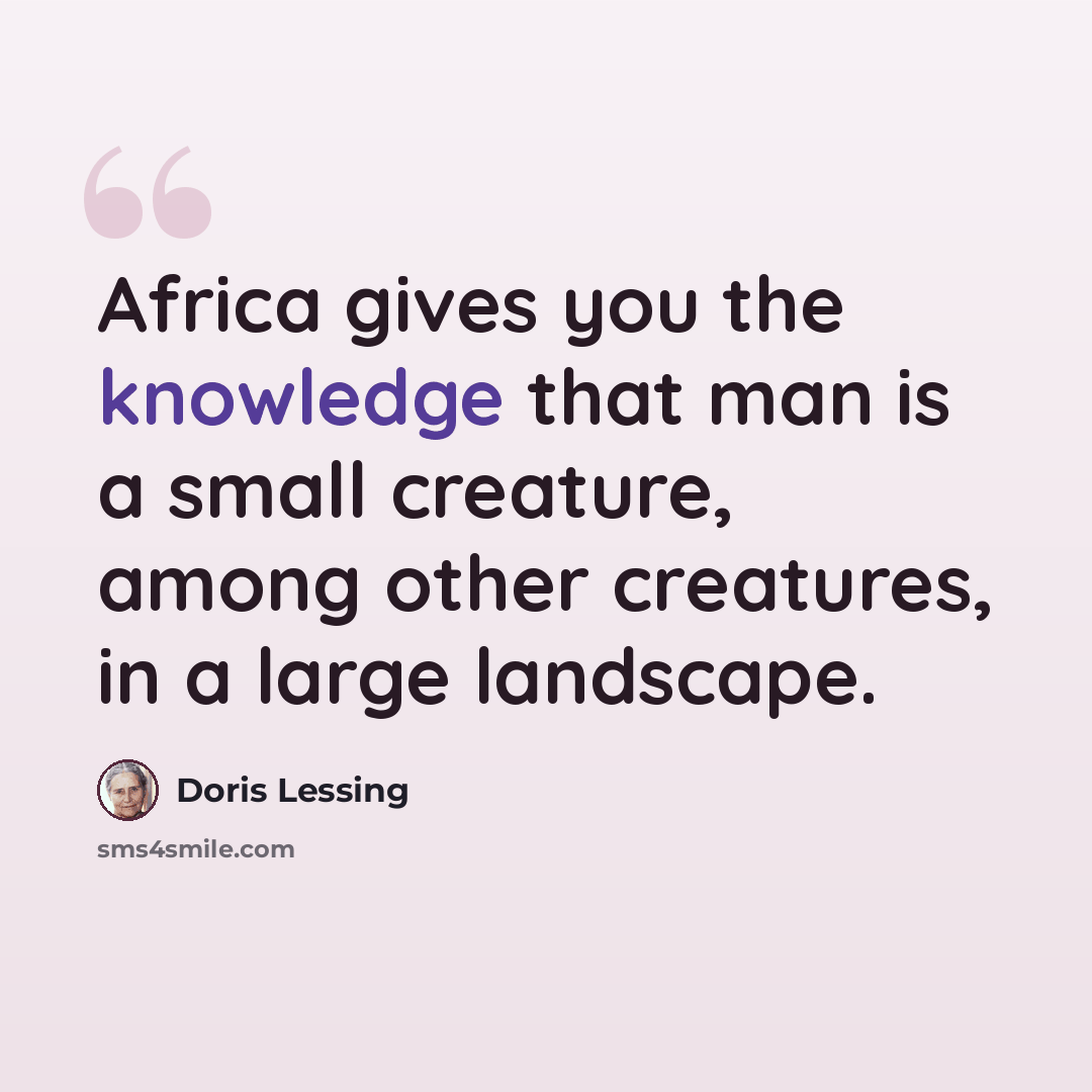 “Africa gives you the knowledge that man is a small creature, among other creatures, in a large landscape.” quote by Doris Lessing