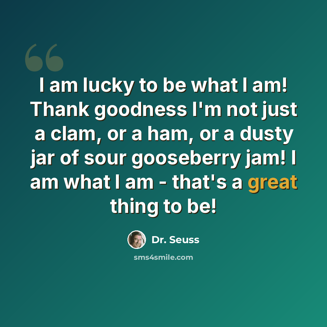 “I am lucky to be what I am! Thank goodness I'm not just a clam, or a ham, or a dusty jar of sour gooseberry jam! I am what I am - that's a great thing to be!” quote by Dr. Seuss