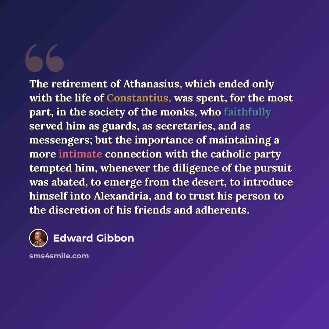 “The retirement of Athanasius, which ended only with the life of Constantius, was spent, for the most part, in the society of the monks, who faithfully served him as guards, as secretaries, and as messengers; but the importance of maintaining a more intimate connection with the catholic party…” quote by Edward Gibbon