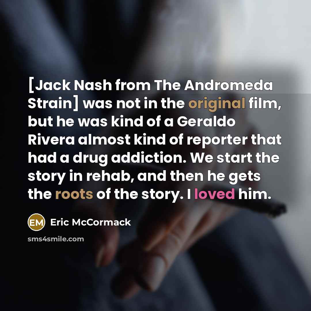 “[Jack Nash from The Andromeda Strain] was not in the original film, but he was kind of a Geraldo Rivera almost kind of reporter that had a drug addiction. We start the story in rehab, and then he gets the roots of the story. I loved him.” quote by Eric McCormack