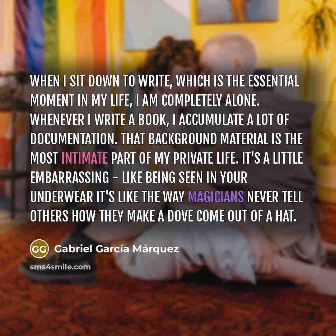 “When I sit down to write, which is the essential moment in my life, I am completely alone. Whenever I write a book, I accumulate a lot of documentation. That background material is the most intimate part of my private life. It's a little embarrassing - like being seen in your underwear It's like…” quote by Gabriel Garcia Marquez