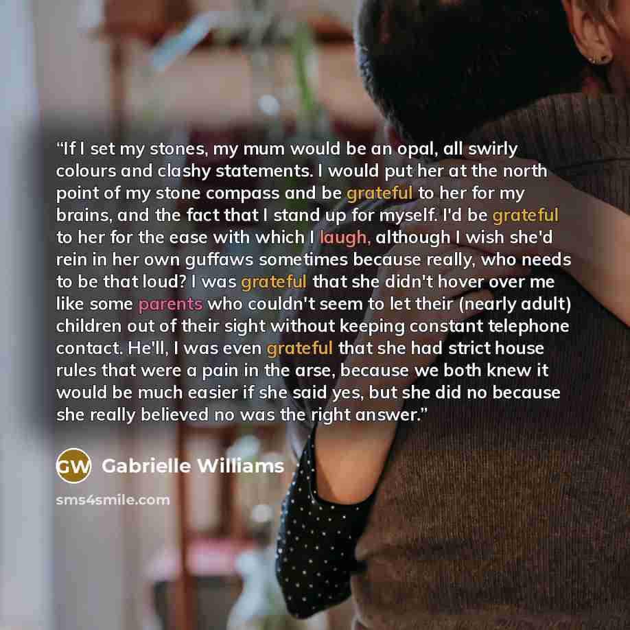 “If I set my stones, my mum would be an opal, all swirly colours and clashy statements. I would put her at the north point of my stone compass and be grateful to her for my brains, and the fact that I stand up for myself. I'd be grateful to her for the ease with which I laugh, although I wish she'd…” quote by Gabrielle Williams