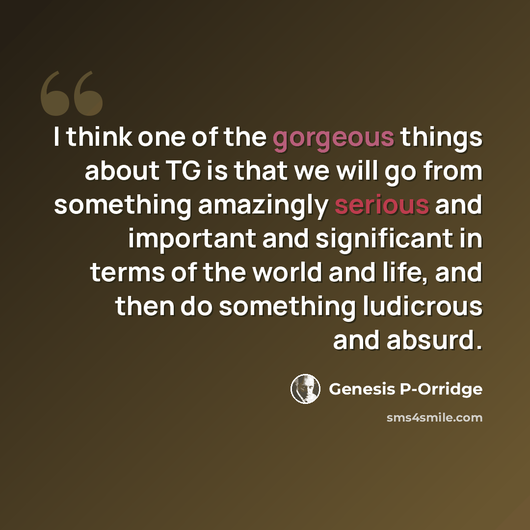 “I think one of the gorgeous things about TG is that we will go from something amazingly serious and important and significant in terms of the world and life, and then do something ludicrous and absurd.” quote by Genesis P-Orridge