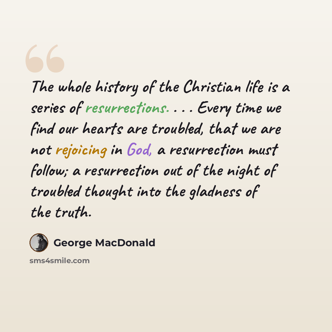 “The whole history of the Christian life is a series of resurrections. . . . Every time we find our hearts are troubled, that we are not rejoicing in God, a resurrection must follow; a resurrection out of the night of troubled thought into the gladness of the truth.” quote by George MacDonald