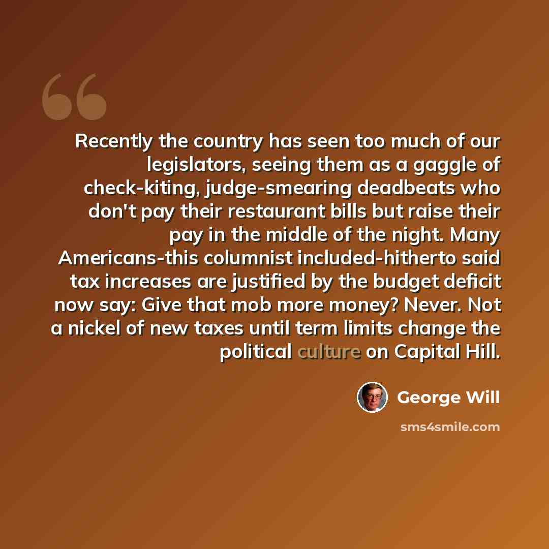 “Recently the country has seen too much of our legislators, seeing them as a gaggle of check-kiting, judge-smearing deadbeats who don't pay their restaurant bills but raise their pay in the middle of the night. Many Americans-this columnist included-hitherto said tax increases are justified by the…” quote by George Will