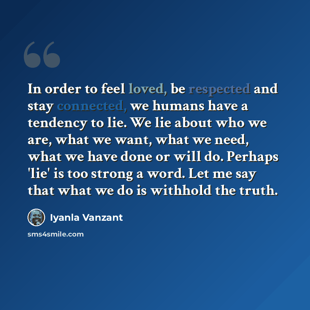 “In order to feel loved, be respected and stay connected, we humans have a tendency to lie. We lie about who we are, what we want, what we need, what we have done or will do. Perhaps 'lie' is too strong a word. Let me say that what we do is withhold the truth.” quote by Iyanla Vanzant