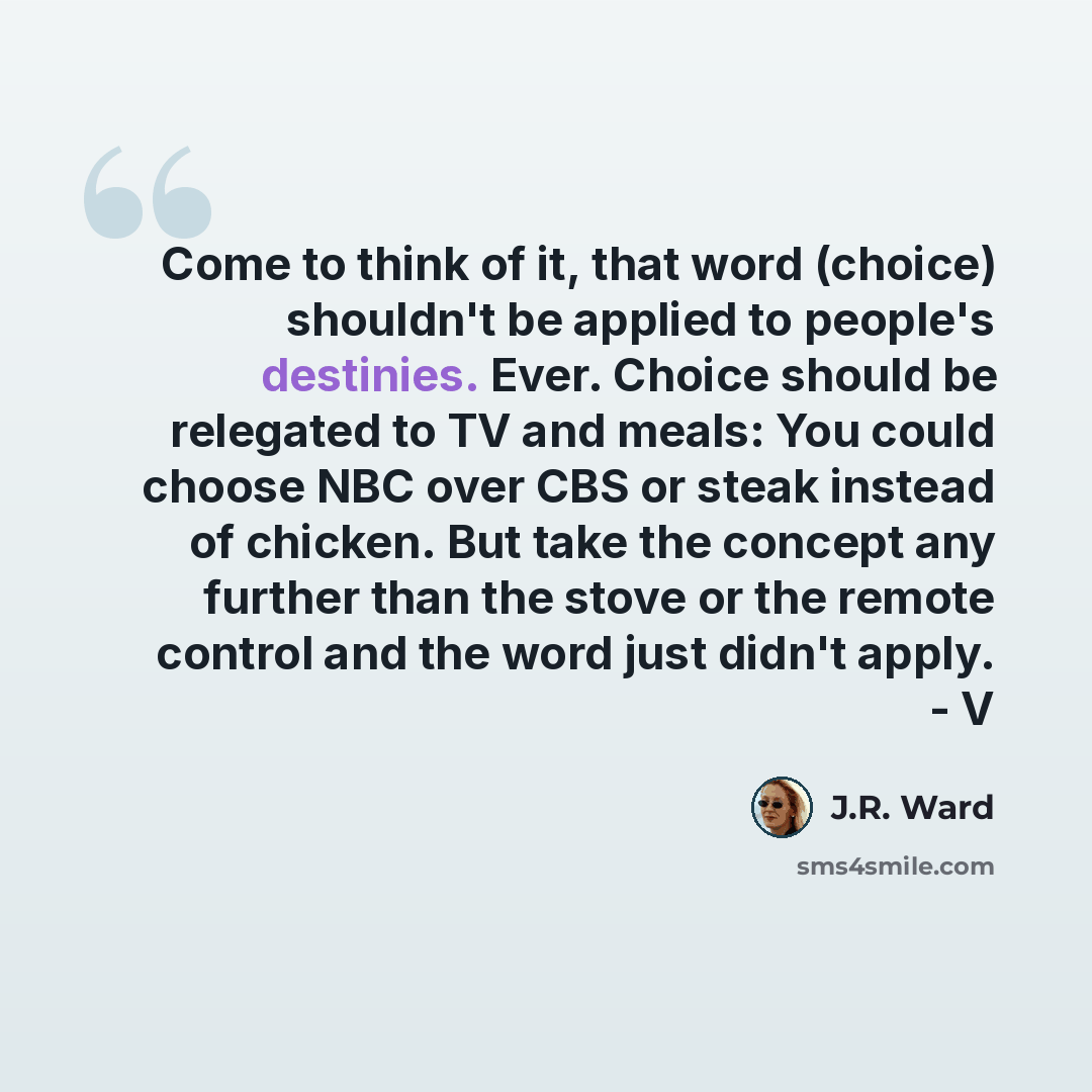 “Come to think of it, that word (choice) shouldn't be applied to people's destinies. Ever. Choice should be relegated to TV and meals: You could choose NBC over CBS or steak instead of chicken. But take the concept any further than the stove or the remote control and the word just didn't apply. - V” quote by J.R. Ward