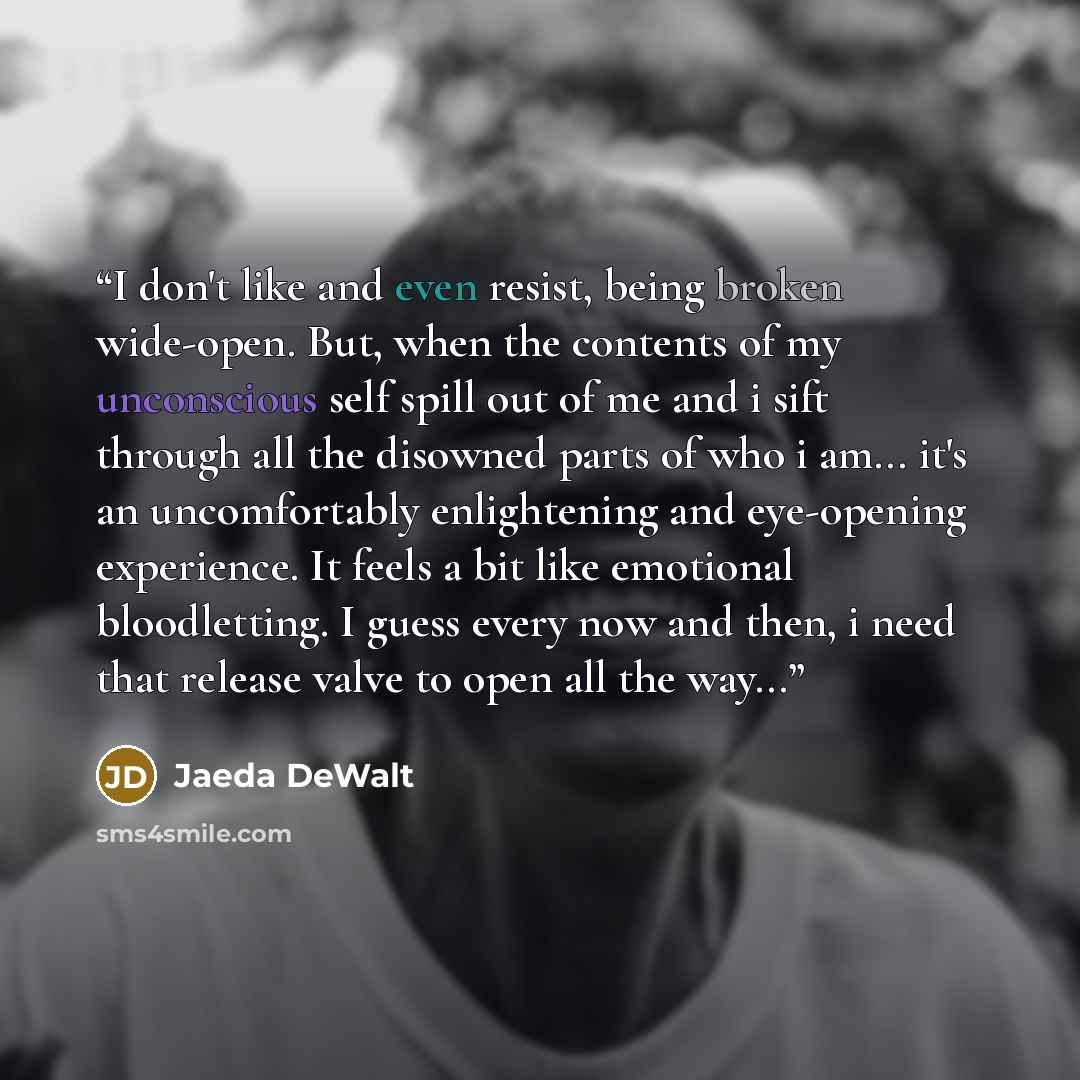 “I don't like and even resist, being broken wide-open. But, when the contents of my unconscious self spill out of me and i sift through all the disowned parts of who i am... it's an uncomfortably enlightening and eye-opening experience. It feels a bit like emotional bloodletting. I guess every now…” quote by Jaeda DeWalt