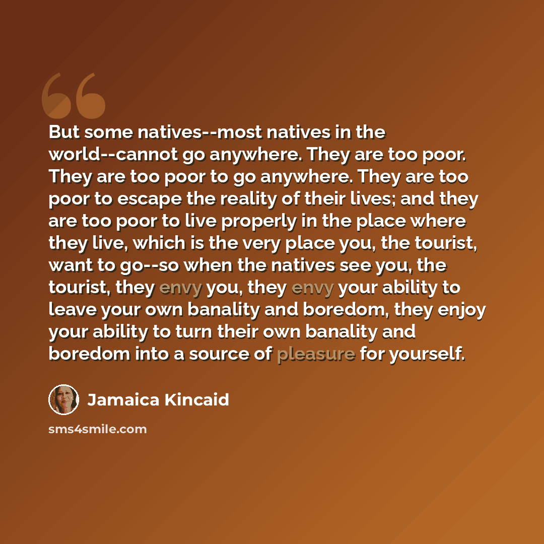 “But some natives--most natives in the world--cannot go anywhere. They are too poor. They are too poor to go anywhere. They are too poor to escape the reality of their lives; and they are too poor to live properly in the place where they live, which is the very place you, the tourist, want to…” quote by Jamaica Kincaid