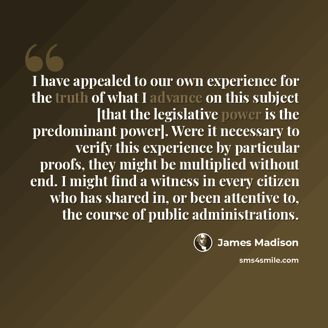 “I have appealed to our own experience for the truth of what I advance on this subject [that the legislative power is the predominant power]. Were it necessary to verify this experience by particular proofs, they might be multiplied without end. I might find a witness in every citizen who has…” quote by James Madison