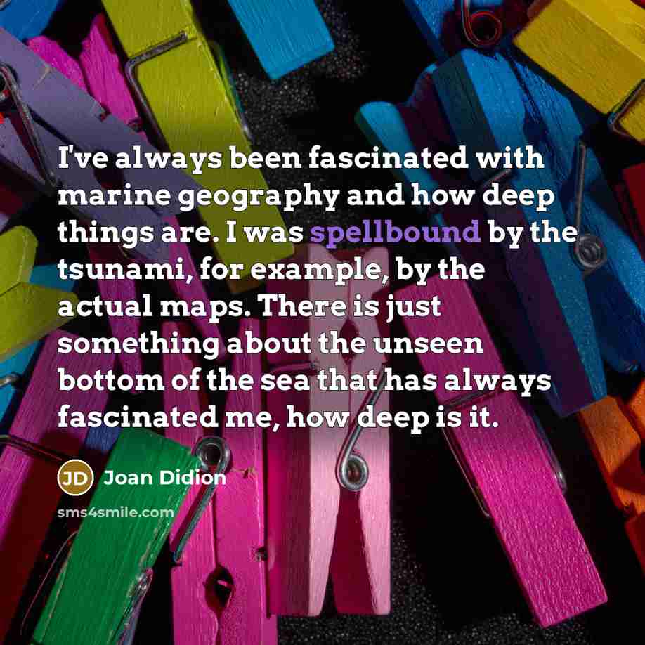 “I've always been fascinated with marine geography and how deep things are. I was spellbound by the tsunami, for example, by the actual maps. There is just something about the unseen bottom of the sea that has always fascinated me, how deep is it.” quote by Joan Didion