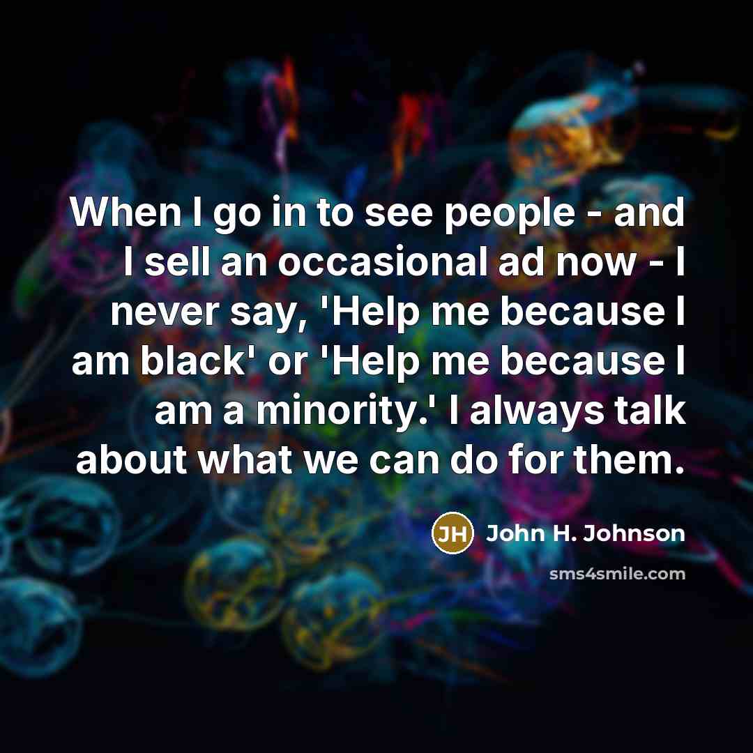 “When I go in to see people - and I sell an occasional ad now - I never say, 'Help me because I am black' or 'Help me because I am a minority.' I always talk about what we can do for them.” quote by John H. Johnson
