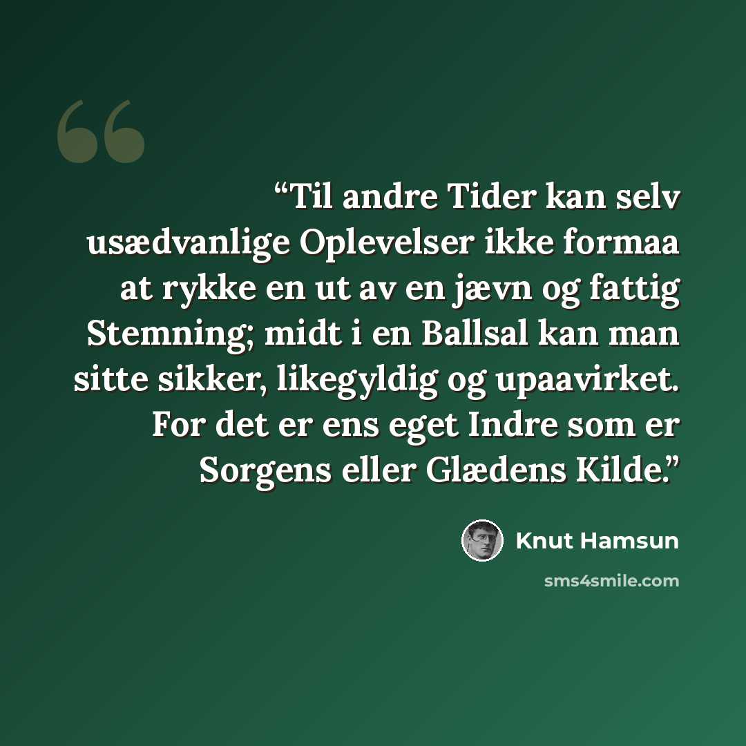 “Til andre Tider kan selv usædvanlige Oplevelser ikke formaa at rykke en ut av en jævn og fattig Stemning; midt i en Ballsal kan man sitte sikker, likegyldig og upaavirket. For det er ens eget Indre som er Sorgens eller Glædens Kilde.” quote by Knut Hamsun