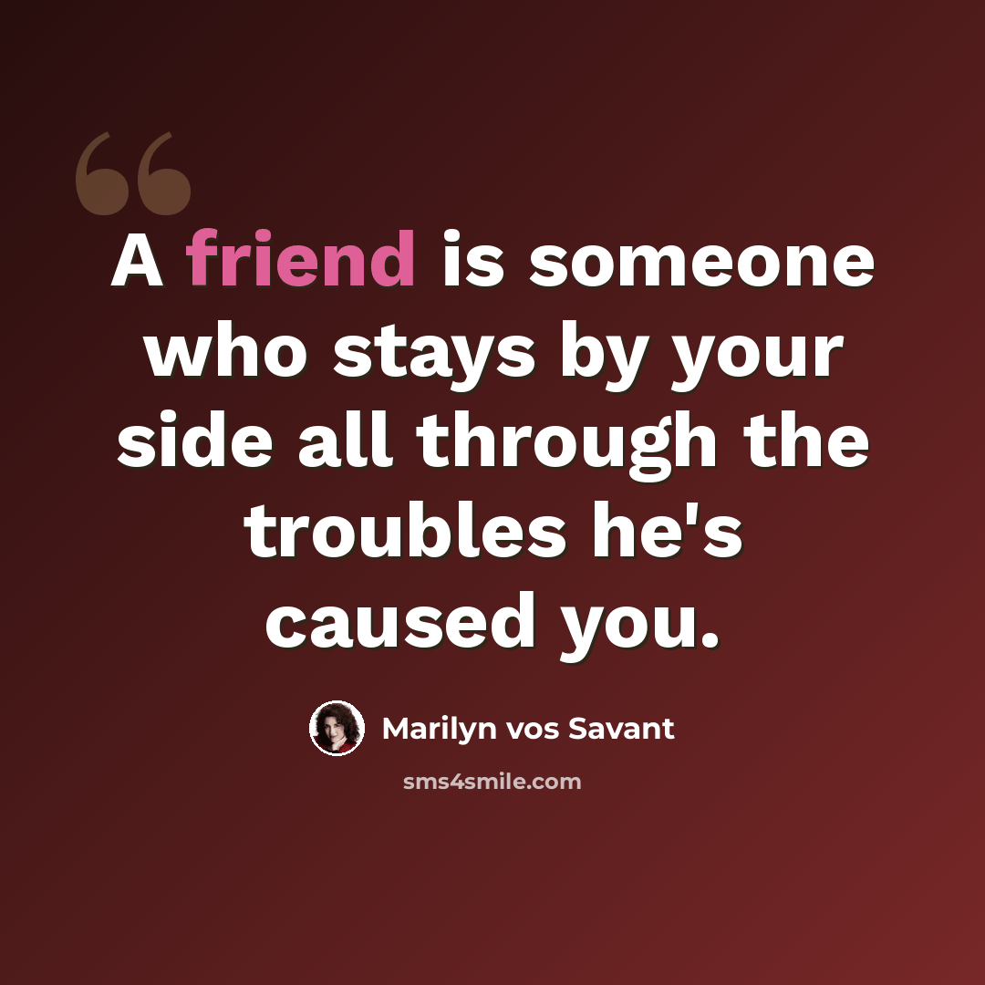 “A friend is someone who stays by your side all through the troubles he's caused you.” quote by Marilyn vos Savant