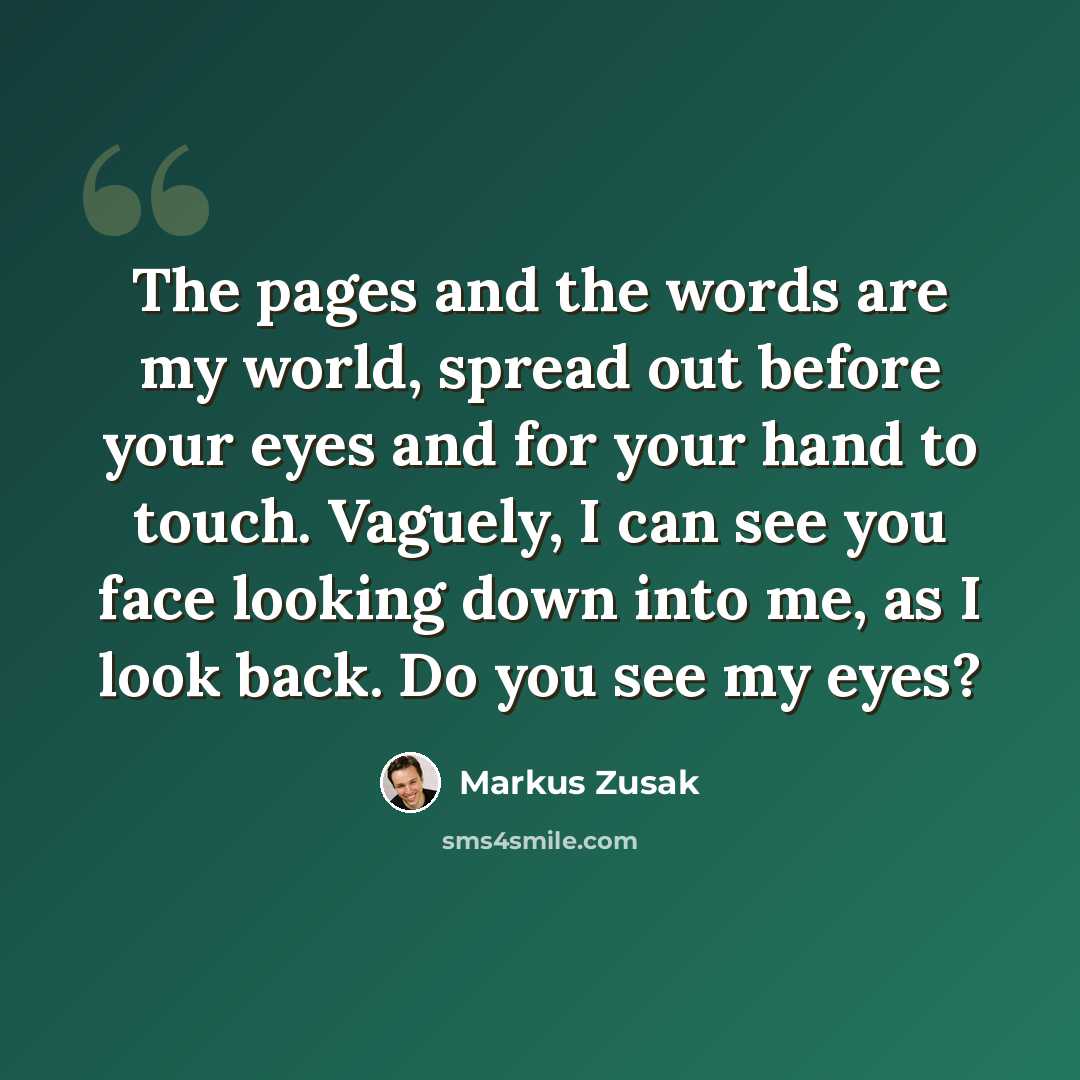 “The pages and the words are my world, spread out before your eyes and for your hand to touch. Vaguely, I can see you face looking down into me, as I look back. Do you see my eyes?” quote by Markus Zusak