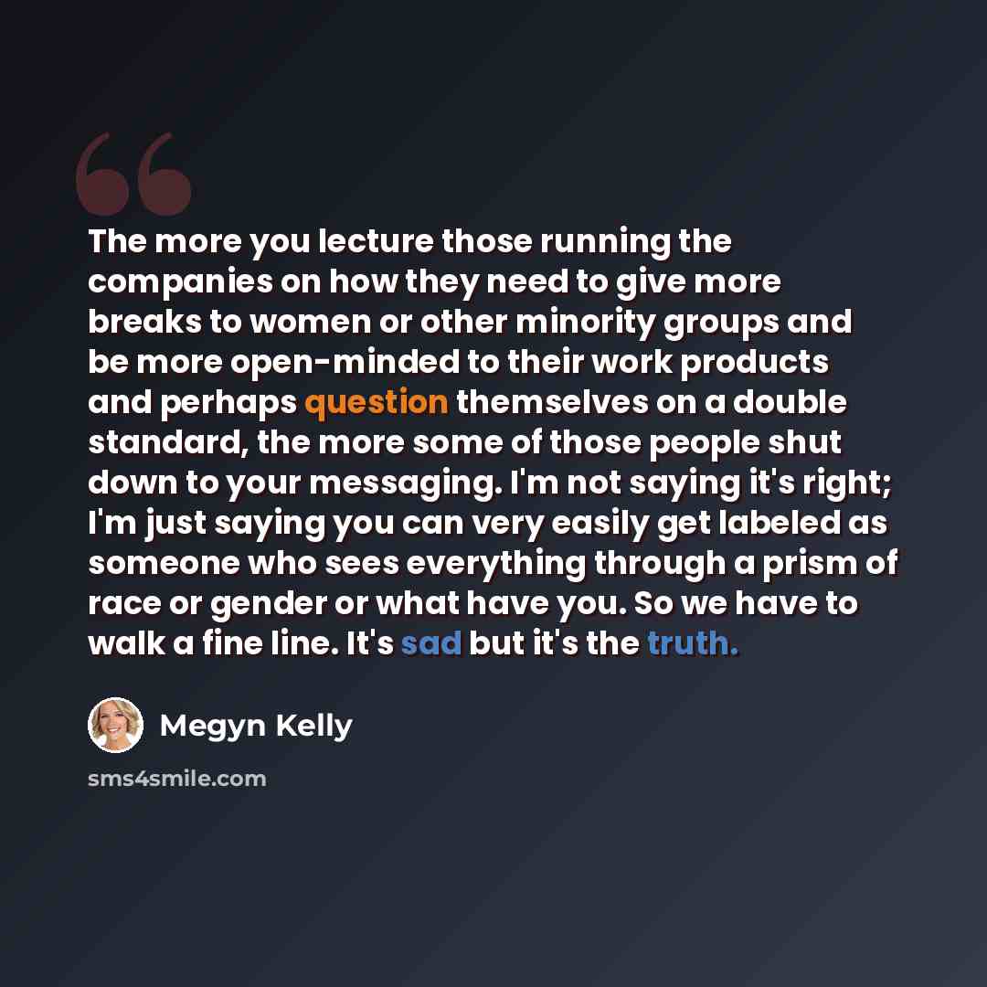 “The more you lecture those running the companies on how they need to give more breaks to women or other minority groups and be more open-minded to their work products and perhaps question themselves on a double standard, the more some of those people shut down to your messaging. I'm not saying…” quote by Megyn Kelly
