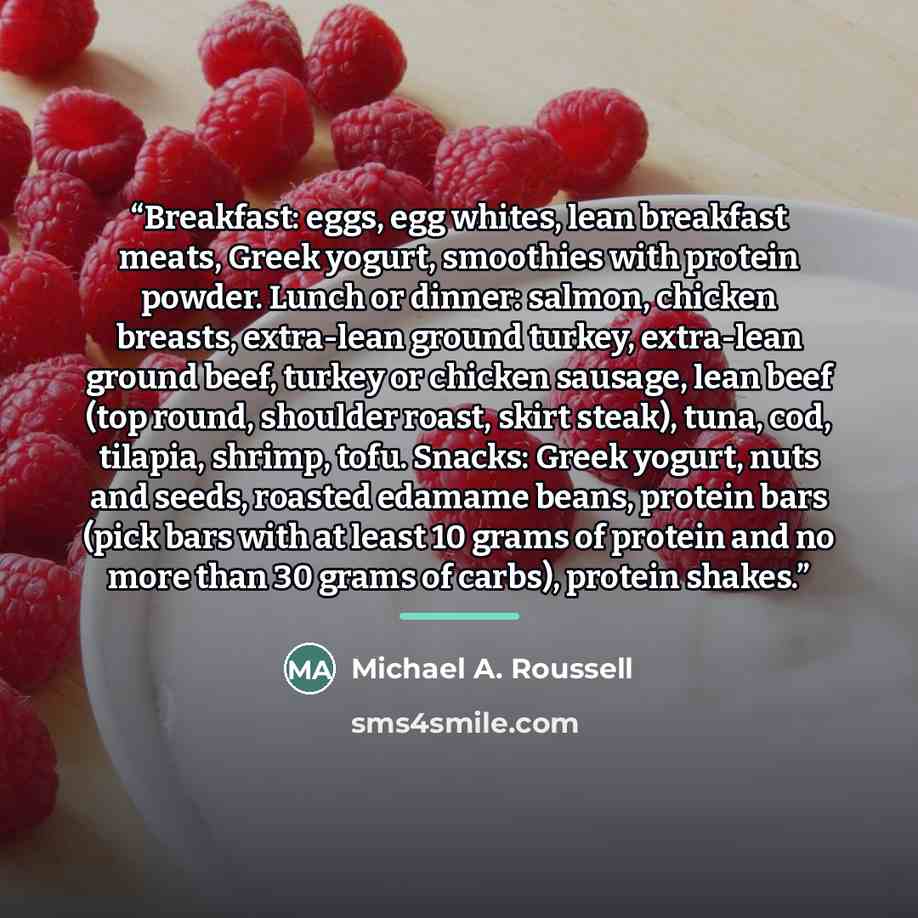 “Breakfast: eggs, egg whites, lean breakfast meats, Greek yogurt, smoothies with protein powder. Lunch or dinner: salmon, chicken breasts, extra-lean ground turkey, extra-lean ground beef, turkey or chicken sausage, lean beef (top round, shoulder roast, skirt steak), tuna, cod, tilapia, shrimp…” quote by Michael A. Roussell